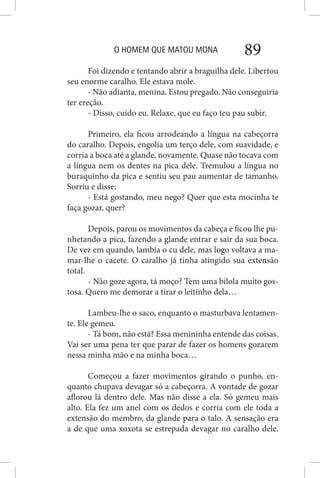 O HOMEM QUE MATOU MONA 89
Foi dizendo e tentando abrir a braguilha dele. Libertou
seu enorme caralho. Ele estava mole.
- Não adianta, menina. Estou pregado. Não conseguiria
ter ereção.
- Disso, cuido eu. Relaxe, que eu faço teu pau subir.
Primeiro, ela ficou arrodeando a língua na cabeçorra
do caralho. Depois, engolia um terço dele, com suavidade, e
corria a boca até a glande, novamente. Quase não tocava com
a língua nem os dentes na pica dele. Tremulou a língua no
buraquinho da pica e sentiu seu pau aumentar de tamanho.
Sorriu e disse:
- Está gostando, meu nego? Quer que esta mocinha te
faça gozar, quer?
Depois, parou os movimentos da cabeça e ficou lhe pu-
nhetando a pica, fazendo a glande entrar e sair da sua boca.
De vez em quando, lambia o cu dele, mas logo voltava a ma-
mar-lhe o cacete. O caralho já tinha atingido sua extensão
total.
- Não goze agora, tá moço? Tem uma bilola muito gos-
tosa. Quero me demorar a tirar o leitinho dela…
Lambeu-lhe o saco, enquanto o masturbava lentamen-
te. Ele gemeu.
- Tá bom, não está? Essa menininha entende das coisas.
Vai ser uma pena ter que parar de fazer os homens gozarem
nessa minha mão e na minha boca…
Começou a fazer movimentos girando o punho, en-
quanto chupava devagar só a cabeçorra. A vontade de gozar
aflorou lá dentro dele. Mas não disse a ela. Só gemeu mais
alto. Ela fez um anel com os dedos e corria com ele toda a
extensão do membro, da glande para o talo. A sensação era
a de que uma xoxota se estrepada devagar no caralho dele.
 