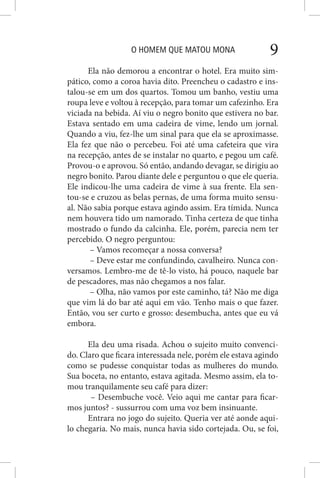 O HOMEM QUE MATOU MONA 9
Ela não demorou a encontrar o hotel. Era muito sim-
pático, como a coroa havia dito. Preencheu o cadastro e ins-
talou-se em um dos quartos. Tomou um banho, vestiu uma
roupa leve e voltou à recepção, para tomar um cafezinho. Era
viciada na bebida. Aí viu o negro bonito que estivera no bar.
Estava sentado em uma cadeira de vime, lendo um jornal.
Quando a viu, fez-lhe um sinal para que ela se aproximasse.
Ela fez que não o percebeu. Foi até uma cafeteira que vira
na recepção, antes de se instalar no quarto, e pegou um café.
Provou-o e aprovou. Só então, andando devagar, se dirigiu ao
negro bonito. Parou diante dele e perguntou o que ele queria.
Ele indicou-lhe uma cadeira de vime à sua frente. Ela sen-
tou-se e cruzou as belas pernas, de uma forma muito sensu-
al. Não sabia porque estava agindo assim. Era tímida. Nunca
nem houvera tido um namorado. Tinha certeza de que tinha
mostrado o fundo da calcinha. Ele, porém, parecia nem ter
percebido. O negro perguntou:
– Vamos recomeçar a nossa conversa?
– Deve estar me confundindo, cavalheiro. Nunca con-
versamos. Lembro-me de tê-lo visto, há pouco, naquele bar
de pescadores, mas não chegamos a nos falar.
– Olha, não vamos por este caminho, tá? Não me diga
que vim lá do bar até aqui em vão. Tenho mais o que fazer.
Então, vou ser curto e grosso: desembucha, antes que eu vá
embora.
Ela deu uma risada. Achou o sujeito muito convenci-
do. Claro que ficara interessada nele, porém ele estava agindo
como se pudesse conquistar todas as mulheres do mundo.
Sua boceta, no entanto, estava agitada. Mesmo assim, ela to-
mou tranquilamente seu café para dizer:
– Desembuche você. Veio aqui me cantar para ficar-
mos juntos? - sussurrou com uma voz bem insinuante.
Entrara no jogo do sujeito. Queria ver até aonde aqui-
lo chegaria. No mais, nunca havia sido cortejada. Ou, se foi,
 