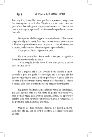 O HOMEM QUE MATOU MONA90
Em seguida, bateu-lhe uma punheta apressada, enquanto
lhe massageava os testículos. Ele virou o rosto para cima, es-
perando a hora de gozar naquelas mãos macias. Continuou
com a massagem, apertando e afrouxando o punho no mem-
bro dele.
De repente, ela lhe engoliu quase todo o caralho, se en-
gasgando algumas vezes. Mas logo se acostumou e continuou
a felação, engolindo o enorme cacete até o talo. Movimentou
a cabeça, e ele sentiu a glande na goela apertada dela.
- Vou gozar. Estou já gozando, puta.
Ela não respondeu. Tirou todo o seu pau da goela e
ficou batendo com ele no rosto.
- Não, engole ele de novo. Estou para gozar, e quero
gozar na tua boca.
Ela o engoliu até o talo. Depois, ficou tirando e intro-
duzindo a pica na goela, e a sensação era a de que ele lhe
estivesse fodendo a xana, até bem profundo. A goela dela era
quente, e lhe dava um enorme prazer estar fodendo-a. Pegou
a cabeça dela com as duas mãos e se preparou para gozar.
Ele gozou, finalmente, mas ela não parou de lhe chupar.
Era uma agonia, para ele, por conta da glande muito sensível,
mas ele não pediu para que ela parasse. Então, ela apertou o
caralho dele com o punho e chupou com gula a cabeçorra, só
na pontinha dela. Lambia e chupava.
Menos de dois minutos depois, ele gozou demora-
damente, até que ela se sentiu satisfeita de engolir seu leite
quente.
 