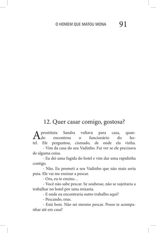 O HOMEM QUE MATOU MONA 91
12. Quer casar comigo, gostosa?
Aprostituta Sandra voltava para casa, quan-
do encontrou o funcionário do ho-
tel. Ele perguntou, cismado, de onde ela vinha.
- Vim da casa do seu Vadinho. Fui ver se ele precisava
de alguma coisa.
- Eu dei uma fugida do hotel e vim dar uma rapidinha
contigo.
- Não. Eu prometi a seu Vadinho que não mais seria
puta. Ele vai me ensinar a pescar.
- Ora, eu te ensino…
- Você não sabe pescar. Se soubesse, não se sujeitaria a
trabalhar no hotel por uma mixaria.
- E onde eu encontraria outro trabalho aqui?
- Pescando, oras.
- Está bem. Não sei mesmo pescar. Posso te acompa-
nhar até em casa?
 