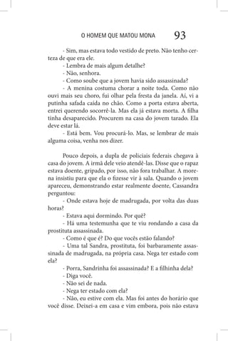 O HOMEM QUE MATOU MONA 93
- Sim, mas estava todo vestido de preto. Não tenho cer-
teza de que era ele.
- Lembra de mais algum detalhe?
- Não, senhora.
- Como soube que a jovem havia sido assassinada?
- A menina costuma chorar a noite toda. Como não
ouvi mais seu choro, fui olhar pela fresta da janela. Aí, vi a
putinha safada caída no chão. Como a porta estava aberta,
entrei querendo socorrê-la. Mas ela já estava morta. A filha
tinha desaparecido. Procurem na casa do jovem tarado. Ela
deve estar lá.
- Está bem. Vou procurá-lo. Mas, se lembrar de mais
alguma coisa, venha nos dizer.
Pouco depois, a dupla de policiais federais chegava à
casa do jovem. A irmã dele veio atendê-las. Disse que o rapaz
estava doente, gripado, por isso, não fora trabalhar. A more-
na insistiu para que ela o fizesse vir à sala. Quando o jovem
apareceu, demonstrando estar realmente doente, Cassandra
perguntou:
- Onde estava hoje de madrugada, por volta das duas
horas?
- Estava aqui dormindo. Por quê?
- Há uma testemunha que te viu rondando a casa da
prostituta assassinada.
- Como é que é? Do que vocês estão falando?
- Uma tal Sandra, prostituta, foi barbaramente assas-
sinada de madrugada, na própria casa. Nega ter estado com
ela?
- Porra, Sandrinha foi assassinada? E a filhinha dela?
- Diga você.
- Não sei de nada.
- Nega ter estado com ela?
- Não, eu estive com ela. Mas foi antes do horário que
você disse. Deixei-a em casa e vim embora, pois não estava
 