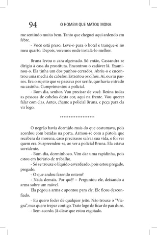 O HOMEM QUE MATOU MONA94
me sentindo muito bem. Tanto que cheguei aqui ardendo em
febre.
- Você está preso. Leve-o para o hotel e tranque-o no
meu quarto. Depois, veremos onde instalá-lo melhor.
Bruna levou o cara algemado. Só então, Cassandra se
dirigiu à casa da prostituta. Encontrou o cadáver lá. Exami-
nou-o. Ela tinha um dos punhos cerrados. Abriu-o e encon-
trou uma mecha de cabelos. Estreitou os olhos. Aí, ouviu pas-
sos. Era o sujeito que se passava por xerife, que havia entrado
na casinha. Cumprimentou a policial.
- Bom dia, senhor. Vou precisar de você. Reúna todas
as pessoas de cabelos desta cor, aqui na frente. Vou querer
falar com elas. Antes, chame a policial Bruna, e peça para ela
vir logo.
********************
O negrão havia dormido mais do que costumava, pois
acordou com batidas na porta. Armou-se com a pistola que
recebera da morena, caso precisasse salvar sua vida, e foi ver
quem era. Surpreendeu-se, ao ver a policial Bruna. Ela estava
sorridente.
- Bom dia, dorminhoco. Vim dar uma rapidinha, pois
estou em horário de trabalho.
- Só se trouxe o líquido esverdeado, pois estou pregado,
pregado.
- O que andou fazendo ontem?
- Nada demais. Por quê? – Perguntou ele, deixando a
arma sobre um móvel.
Ela pegou a arma e apontou para ele. Ele ficou descon-
fiado.
- Eu quero foder de qualquer jeito. Não trouxe o “Via-
gra”, mas quero trepar contigo. Trate logo de ficar de pau duro.
- Sem acordo. Já disse que estou esgotado.
 