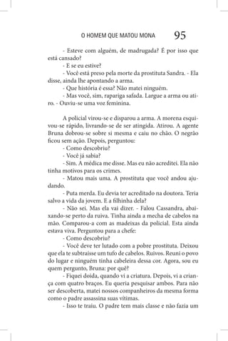 O HOMEM QUE MATOU MONA 95
- Esteve com alguém, de madrugada? É por isso que
está cansado?
- E se eu estive?
- Você está preso pela morte da prostituta Sandra. - Ela
disse, ainda lhe apontando a arma.
- Que história é essa? Não matei ninguém.
- Mas você, sim, rapariga safada. Largue a arma ou ati-
ro. - Ouviu-se uma voz feminina.
A policial virou-se e disparou a arma. A morena esqui-
vou-se rápido, livrando-se de ser atingida. Atirou. A agente
Bruna dobrou-se sobre si mesma e caiu no chão. O negrão
ficou sem ação. Depois, perguntou:
- Como descobriu?
- Você já sabia?
- Sim. A médica me disse. Mas eu não acreditei. Ela não
tinha motivos para os crimes.
- Matou mais uma. A prostituta que você andou aju-
dando.
- Puta merda. Eu devia ter acreditado na doutora. Teria
salvo a vida da jovem. E a filhinha dela?
- Não sei. Mas ela vai dizer. - Falou Cassandra, abai-
xando-se perto da ruiva. Tinha ainda a mecha de cabelos na
mão. Comparou-a com as madeixas da policial. Esta ainda
estava viva. Perguntou para a chefe:
- Como descobriu?
- Você deve ter lutado com a pobre prostituta. Deixou
que ela te subtraísse um tufo de cabelos. Ruivos. Reuni o povo
do lugar e ninguém tinha cabeleira dessa cor. Agora, sou eu
quem pergunto, Bruna: por quê?
- Fiquei doida, quando vi a criatura. Depois, vi a crian-
ça com quatro braços. Eu queria pesquisar ambos. Para não
ser descoberta, matei nossos companheiros da mesma forma
como o padre assassina suas vítimas.
- Isso te traiu. O padre tem mais classe e não fazia um
 
