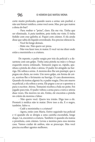 O HOMEM QUE MATOU MONA96
corte muito profundo, quando usava a arma: um punhal, e
não um bisturi médico, como você usou. Mas, por que matou
a dona do bar?
- Para roubar o “peixe”, claro. Ela me viu. Tinha que
ser eliminada. A puta também, pois tinha me visto. E tinha
fodido com esse galinha aí. Fiquei com ciúmes. E ela ainda
disse que sabia do líquido esverdeado. Era preciso silenciá-la.
- Você foi longe demais.
- Mate-me. Não quero ser presa.
- Não vou fazer isso, te matar. E você vai me dizer onde
estão a menininha e a criatura.
De repente, o padre surgiu por trás da policial e a de-
sarmou com um golpe. Tinha uma pistola na mão e o braço
esquerdo estava enfaixado. Tomasini jogou-se, rápido, apa-
nhou a pistola do chão e atirou. O padre foi atingido na bar-
riga. Ele soltou a arma. A morena deu-lhe um pontapé, que o
pegou em cheio, no rosto. Um novo golpe, em forma de coi-
ce, acertou-lhe o ferimento na barriga. O cara desmoronou.
Quando ela tentou algemá-lo, o padre reagiu. Deu um murro
na policial, e ela soltou a arma. Ele pegou-a no ar e apontou-a
para o escritor. Atirou. Tomasini recebeu a bala no peito. Foi
jogado para trás. O padre voltou a arma para a ruiva e atirou
duas vezes. Ela morreu no ato. Então, ele encostou a pistola
no crânio da morena e falou:
- Não quero você. Quero teu irmão. Diga isso a ele.
Prometi à médica não te matar. Deve isso a ela. E o negro,
também. Salve-o.
- Cadê a menininha e a criatura?
- Agora, estão com Maria. Estive seguindo tua policial
e vi quando ela se dirigiu a uma casinha escondida, longe
daqui. Lá, encontrei a criatura. Também vi quando ela matou
a prostituta, com ciúmes. Levou a menina para essa mesma
casa. Vamos cuidar de ambos, não se preocupe. Mas você
precisa escolher agentes melhores.
 