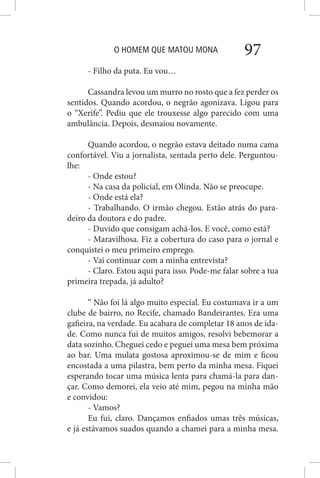 O HOMEM QUE MATOU MONA 97
- Filho da puta. Eu vou…
Cassandra levou um murro no rosto que a fez perder os
sentidos. Quando acordou, o negrão agonizava. Ligou para
o “Xerife”. Pediu que ele trouxesse algo parecido com uma
ambulância. Depois, desmaiou novamente.
Quando acordou, o negrão estava deitado numa cama
confortável. Viu a jornalista, sentada perto dele. Perguntou-
lhe:
- Onde estou?
- Na casa da policial, em Olinda. Não se preocupe.
- Onde está ela?
- Trabalhando. O irmão chegou. Estão atrás do para-
deiro da doutora e do padre.
- Duvido que consigam achá-los. E você, como está?
- Maravilhosa. Fiz a cobertura do caso para o jornal e
conquistei o meu primeiro emprego.
- Vai continuar com a minha entrevista?
- Claro. Estou aqui para isso. Pode-me falar sobre a tua
primeira trepada, já adulto?
“ Não foi lá algo muito especial. Eu costumava ir a um
clube de bairro, no Recife, chamado Bandeirantes. Era uma
gafieira, na verdade. Eu acabara de completar 18 anos de ida-
de. Como nunca fui de muitos amigos, resolvi bebemorar a
data sozinho. Cheguei cedo e peguei uma mesa bem próxima
ao bar. Uma mulata gostosa aproximou-se de mim e ficou
encostada a uma pilastra, bem perto da minha mesa. Fiquei
esperando tocar uma música lenta para chamá-la para dan-
çar. Como demorei, ela veio até mim, pegou na minha mão
e convidou:
- Vamos?
Eu fui, claro. Dançamos enfiados umas três músicas,
e já estávamos suados quando a chamei para a minha mesa.
 