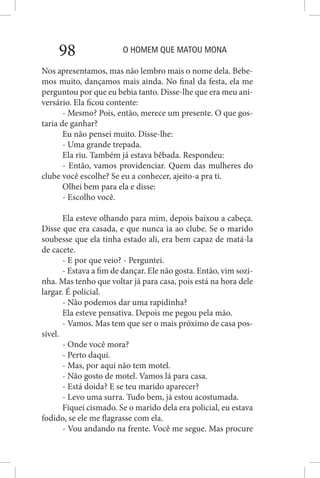O HOMEM QUE MATOU MONA98
Nos apresentamos, mas não lembro mais o nome dela. Bebe-
mos muito, dançamos mais ainda. No final da festa, ela me
perguntou por que eu bebia tanto. Disse-lhe que era meu ani-
versário. Ela ficou contente:
- Mesmo? Pois, então, merece um presente. O que gos-
taria de ganhar?
Eu não pensei muito. Disse-lhe:
- Uma grande trepada.
Ela riu. Também já estava bêbada. Respondeu:
- Então, vamos providenciar. Quem das mulheres do
clube você escolhe? Se eu a conhecer, ajeito-a pra ti.
Olhei bem para ela e disse:
- Escolho você.
Ela esteve olhando para mim, depois baixou a cabeça.
Disse que era casada, e que nunca ia ao clube. Se o marido
soubesse que ela tinha estado ali, era bem capaz de matá-la
de cacete.
- E por que veio? - Perguntei.
- Estava a fim de dançar. Ele não gosta. Então, vim sozi-
nha. Mas tenho que voltar já para casa, pois está na hora dele
largar. É policial.
- Não podemos dar uma rapidinha?
Ela esteve pensativa. Depois me pegou pela mão.
- Vamos. Mas tem que ser o mais próximo de casa pos-
sível.
- Onde você mora?
- Perto daqui.
- Mas, por aqui não tem motel.
- Não gosto de motel. Vamos lá para casa.
- Está doida? E se teu marido aparecer?
- Levo uma surra. Tudo bem, já estou acostumada.
Fiquei cismado. Se o marido dela era policial, eu estava
fodido, se ele me flagrasse com ela.
- Vou andando na frente. Você me segue. Mas procure
 