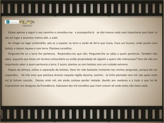 Estava apenas a seguir o seu caminho e convidou-me a acompanhá-lo se não tivesse nada mais importante para fazer. Ia
até um lugar a duzentos metros dali, a subir.
Ao chegar ao lugar pretendido, pôs-se a espetar na terra o varão de ferro que trazia. Fazia um buraco, onde punha uma
bolota, e depois tapava-o com terra. Plantava carvalhos.
Perguntei-lhe se a terra lhe pertencia. Respondeu-me que não. Perguntei-lhe se sabia a quem pertencia. Também não
sabia. Supunha que fosse um terreno comunitário ou então propriedade de alguém a quem não interessava? Para ele não era
importante saber a quem pertencia a terra. E assim, plantou as cem bolotas com um cuidado extremo.
Depois do almoço, voltou à separação de bolotas. Devo ter sido bastante insistente nas minhas perguntas, porque ele me
respondeu. Há três anos que plantava árvores naquela região deserta, sozinho. Já tinha plantado cem mil, das quais vinte
mil já tinham nascido. Dessas vinte mil, ele ainda contava perder metade, devido aos roedores e a tudo o que há de
imprevisível nos desígnios da Providência. Sobravam dez mil carvalhos que iriam crescer ali onde antes não havia nada.
 