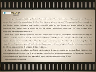 Foi então que me questionei sobre qual seria a idade deste homem. Tinha visivelmente mais de cinquenta anos. Cinquenta
e cinco, disse-me ele. Chamava-se Elzéard Bouffier. Tinha tido uma quinta na planície. Aí fizera a sua vida. Perdera o seu único
filho, depois a mulher. Retirara-se para a solidão, onde tinha prazer em viver devagar, com as suas ovelhas e o seu cão.
Pareceu-lhe que a região estava a morrer por falta de árvores. Acrescentou depois que, não tendo afazeres muito
importantes, decidira remediar a situação.
Nessa altura, apesar da minha juventude, levava eu próprio uma vida solitária e sabia tocar com delicadeza na alma dos
solitários. Contudo, cometi um erro. Precisamente a minha tenra idade forçava-me a imaginar o futuro em função de mim
mesmo e de uma certa busca da felicidade. Disse-lhe que, daí a trinta anos, esses dez mil carvalhos estariam magníficos. Ele
respondeu-me simplesmente que, se Deus lhe desse vida, dentro de trinta anos teria plantado tantas outras árvores que estas
dez mil não passariam então de uma gota de água no oceano.
Já estava a estudar a reprodução das faias e mantinha perto de casa um viveiro que semeara. Esses espécimes, que
protegera das ovelhas com uma rede de arame, estavam muito bonitos. Também estava a pensar em bétulas para plantar no
fundo dos vales onde, segundo me disse, existia água alguns metros abaixo da superfície do solo.
Separámo-nos no dia seguinte.
 