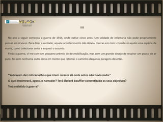 III
No ano a seguir começou a guerra de 1914, onde estive cinco anos. Um soldado de infantaria não pode propriamente
pensar em árvores. Para dizer a verdade, aquele acontecimento não deixou marcas em mim: considerei aquilo uma espécie de
mania, como colecionar selos e esqueci o assunto.
Finda a guerra, vi-me com um pequeno prémio de desmobilização, mas com um grande desejo de respirar um pouco de ar
puro. Foi sem nenhuma outra ideia em mente que retomei o caminho daquelas paragens desertas.
“Sobravam dez mil carvalhos que iriam crescer ali onde antes não havia nada.”
O que encontrará, agora, o narrador? Terá Elzéard Bouffier concretizado os seus objetivos?
Terá resistido à guerra?
 