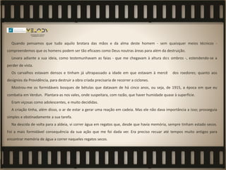 Quando pensamos que tudo aquilo brotara das mãos e da alma deste homem - sem quaisquer meios técnicos -
compreendemos que os homens podem ser tão eficazes como Deus noutras áreas para além da destruição.
Levara adiante a sua ideia, como testemunhavam as faias - que me chegavam à altura dos ombros -, estendendo-se a
perder de vista.
Os carvalhos estavam densos e tinham já ultrapassado a idade em que estavam à mercê dos roedores; quanto aos
desígnios da Providência, para destruir a obra criada precisaria de recorrer a ciclones.
Mostrou-me os formidáveis bosques de bétulas que datavam de há cinco anos, ou seja, de 1915, a época em que eu
combatia em Verdun. Plantara-as nos vales, onde suspeitara, com razão, que haver humidade quase à superfície.
Eram viçosas como adolescentes, e muito decididas.
A criação tinha, além disso, o ar de estar a gerar uma reação em cadeia. Mas ele não dava importância a isso; prosseguia
simples e obstinadamente a sua tarefa.
Na descida de volta para a aldeia, vi correr água em regatos que, desde que havia memória, sempre tinham estado secos.
Foi a mais formidável consequência da sua ação que me foi dada ver. Era preciso recuar até tempos muito antigos para
encontrar memória de água a correr naqueles regatos secos.
 