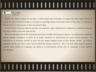 Algumas das aldeias sombrias de que falei no início, tinham sido construídas nos lugares das aldeias galo-romanas de
outrora, das quais ainda havia vestígios, e nas quais os arqueólogos tinham encontrado anzóis em sítios onde, no século XX, se
tinha de recorrer a cisternas para se obter um pouco de água.
O vento também dispersava algumas sementes. Ao reaparecer a água, reapareceram os salgueiros, os vidoeiros, os prados,
os jardins, as flores e uma certa razão de viver.
Mas a transformação fazia-se tão lentamente que entrava no hábito sem provocar o espanto. Os caçadores que subiam até
grandes altitudes perseguindo as lebres ou os javalis, repararam no aparecimento de muitas árvores pequenas, mas
atribuíram-no às mudanças naturais da terra. Por esse motivo ninguém tocava na obra daquele homem. Se tivessem
suspeitado daquilo que estava a fazer, teriam certamente tentado contrariá-lo. Mas a sua ação estava longe de qualquer
suspeita. Quem poderia ter imaginado, nas aldeias e na administração central, uma tal obstinação na mais magnífica
generosidade?
 