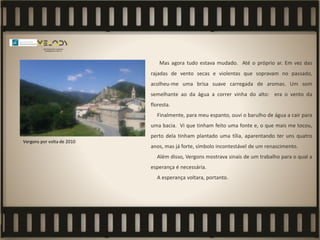 Mas agora tudo estava mudado. Até o próprio ar. Em vez das
rajadas de vento secas e violentas que sopravam no passado,
acolheu-me uma brisa suave carregada de aromas. Um som
semelhante ao da água a correr vinha do alto: era o vento da
floresta.
Finalmente, para meu espanto, ouvi o barulho de água a cair para
uma bacia. Vi que tinham feito uma fonte e, o que mais me tocou,
perto dela tinham plantado uma tília, aparentando ter uns quatro
anos, mas já forte, símbolo incontestável de um renascimento.
Além disso, Vergons mostrava sinais de um trabalho para o qual a
esperança é necessária.
A esperança voltara, portanto.
Vergons por volta de 2010
 