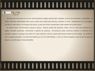 No lugar das ruínas que eu vira em 1913 elevavam-se agora quintas bem cuidadas, sinal de uma vida feliz e confortável. As
velhas nascentes alimentadas pela chuva e pela neve retidas pela floresta, voltaram a correr. Canalizaram-se as suas águas.
Ao lado de cada quinta, em bosques de áceres, as pias das fontes transbordam sobre tapetes de menta fresca.
As aldeias foram reconstruídas a pouco e pouco. Pessoas vindas das planícies, onde a terra é mais cara, fixaram-se na
região, trazendo juventude, movimento e espírito de aventura. Encontrámos pelos caminhos homens e mulheres de ar
saudável, rapazes e raparigas que sabem rir e que voltaram a tomar o gosto pelas festas tradicionais do campo. Se contarmos
com a antiga população, irreconhecível desde que vive sem dificuldades, e com os recém-chegados, mais de dez mil pessoas
devem a sua felicidade a Elzéard Bouffier.
 