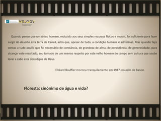 Quando penso que um único homem, reduzido aos seus simples recursos físicos e morais, foi suficiente para fazer
surgir do deserto esta terra de Canaã, acho que, apesar de tudo, a condição humana é admirável. Mas quando faço
contas a tudo aquilo que foi necessário de constância, de grandeza de alma, de persistência, de generosidade, para
alcançar este resultado, sou tomado de um imenso respeito por este velho homem do campo sem cultura que soube
levar a cabo esta obra digna de Deus.
Elzéard Bouffier morreu tranquilamente em 1947, no asilo de Banon.
Floresta: sinónimo de água e vida?
 