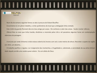 Num dia da semana seguinte fomos os dois à procura de Elzéard Bouffier.
Encontrámo-lo em pleno trabalho, a vinte quilómetros do local que a delegação tinha visitado.
Este chefe da guarda-florestal não era meu amigo por acaso. Ele conhecia o valor das coisas. Soube manter silêncio.
Ofereci-lhes os ovos que tinha trazido, dividimos a merenda pelos três e ali passámos algumas horas em contemplação
silenciosa da paisagem.
A encosta por onde tínhamos vindo estava coberta de árvores com seis a sete metros de altura. Recordei o aspeto da região
em 1913, um deserto…
O trabalho pacífico e regular, o ar revigorante das montanhas, a frugalidade e, sobretudo, a serenidade da sua alma tinham
dado àquele ancião uma saúde quase solene. Era um atleta de Deus.
 