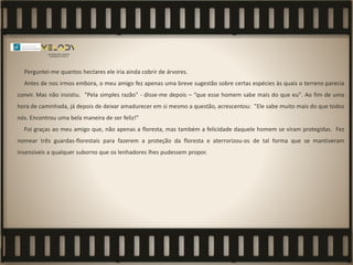 Perguntei-me quantos hectares ele iria ainda cobrir de árvores.
Antes de nos irmos embora, o meu amigo fez apenas uma breve sugestão sobre certas espécies às quais o terreno parecia
convir. Mas não insistiu. "Pela simples razão” - disse-me depois – “que esse homem sabe mais do que eu". Ao fim de uma
hora de caminhada, já depois de deixar amadurecer em si mesmo a questão, acrescentou: "Ele sabe muito mais do que todos
nós. Encontrou uma bela maneira de ser feliz!"
Foi graças ao meu amigo que, não apenas a floresta, mas também a felicidade daquele homem se viram protegidas. Fez
nomear três guardas-florestais para fazerem a proteção da floresta e aterrorizou-os de tal forma que se mantiveram
insensíveis a qualquer suborno que os lenhadores lhes pudessem propor.
 
