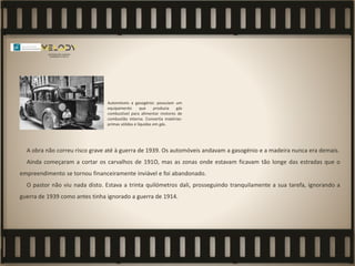 A obra não correu risco grave até à guerra de 1939. Os automóveis andavam a gasogénio e a madeira nunca era demais.
Ainda começaram a cortar os carvalhos de 191O, mas as zonas onde estavam ficavam tão longe das estradas que o
empreendimento se tornou financeiramente inviável e foi abandonado.
O pastor não viu nada disto. Estava a trinta quilómetros dali, prosseguindo tranquilamente a sua tarefa, ignorando a
guerra de 1939 como antes tinha ignorado a guerra de 1914.
Automóveis a gasogénio: possuíam um
equipamento que produzia gás
combustível para alimentar motores de
combustão interna. Convertia matérias-
primas sólidas e líquidas em gás.
 