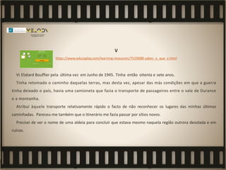 V
https://www.educaplay.com/learning-resources/7529688-sabes_o_que_e.html
Vi Elzéard Bouffier pela última vez em Junho de 1945. Tinha então oitenta e sete anos.
Tinha retomado o caminho daquelas terras, mas desta vez, apesar das más condições em que a guerra
tinha deixado o país, havia uma camioneta que fazia o transporte de passageiros entre o vale de Durance
e a montanha.
Atribuí àquele transporte relativamente rápido o facto de não reconhecer os lugares das minhas últimas
caminhadas. Pareceu-me também que o itinerário me fazia passar por sítios novos.
Precisei de ver o nome de uma aldeia para concluir que estava mesmo naquela região outrora desolada e em
ruínas.
 