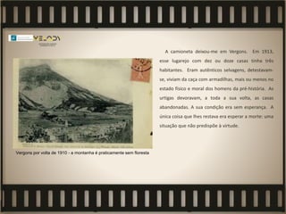 A camioneta deixou-me em Vergons. Em 1913,
esse lugarejo com dez ou doze casas tinha três
habitantes. Eram autênticos selvagens, detestavam-
se, viviam da caça com armadilhas, mais ou menos no
estado físico e moral dos homens da pré-história. As
urtigas devoravam, a toda a sua volta, as casas
abandonadas. A sua condição era sem esperança. A
única coisa que lhes restava era esperar a morte: uma
situação que não predispõe à virtude.
Vergons por volta de 1910 - a montanha é praticamente sem floresta
 