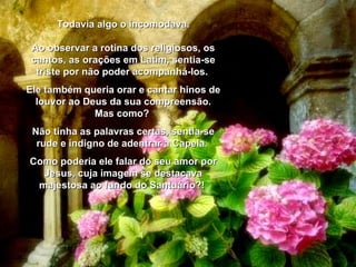 Todavia algo o incomodava. Ao observar a rotina dos religiosos, os cantos, as orações em Latim, sentia-se triste por não poder acompanhá-los.  Ele também queria orar e cantar hinos de louvor ao Deus da sua compreensão. Mas como?  Não tinha as palavras certas, sentia-se rude e indigno de adentrar a Capela.  Como poderia ele falar do seu amor por Jesus, cuja imagem se destacava majestosa ao fundo do Santuário?!  
