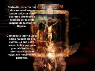 Certo dia, esperou que todos se recolhessem, tomou todos os seus aparatos circenses e acercou-se da linda imagem do Mestre na Capela.  Começou a fazer a única coisa na qual ele era exímio... à sua volta, arcos, bolas, pratos e punhais subiam e retornavam as suas mãos, em movimentos perfeitos. 