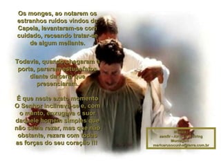 Os monges, ao notarem os estranhos ruídos vindos da Capela, levantaram-se com cuidado, receando tratar-se de algum meliante. Todavia, quando chegaram à porta, pararam estupefatos diante da cena que presenciaram. É que neste exato momento O Senhor inclinava-se e, com o manto, enxugava o suor daquele homem simples que não sabia rezar, mas que não obstante, rezara com todas as forças do seu coração !!!   Música : zamfir - Air on a G string Montagem : [email_address] 