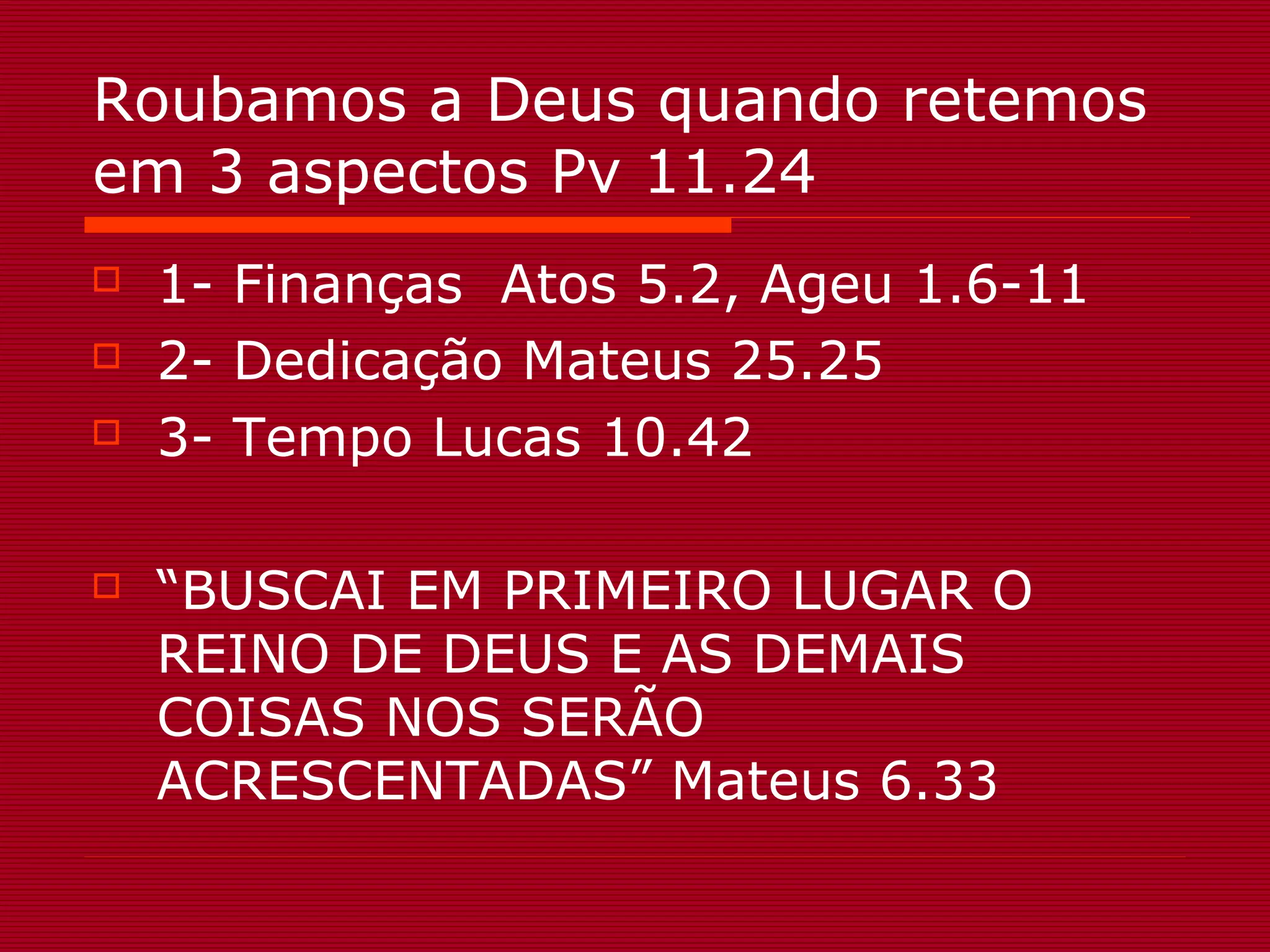 Roubamos a Deus quando retemos
em 3 aspectos Pv 11.24
1- Finanças Atos 5.2, Ageu 1.6-11
2- Dedicação Mateus 25.25
3- Tempo Lucas 10.42
“BUSCAI EM PRIMEIRO LUGAR O
REINO DE DEUS E AS DEMAIS
COISAS NOS SERÃO
ACRESCENTADAS” Mateus 6.33