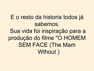 E o resto da historia todos já sabemos.  Sua vida foi inspiração para a produção do filme "O HOMEM SEM FACE (The Mam   Wthout ) 
