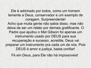 Ele é admirado por todos, como um homem temente a Deus, conservador e um exemplo de coragem. Surpreendente! Acho que muita gente não sabia disso, mas não deixa de ser um relato por demais gratificante. O Padre que ajudou o Mel Gibson foi apenas um instrumento usado por DEUS para sua recuperação e sucesso, acredite, Deus vai preparar um instrumento pra cada um de nós. Pois DEUS é amor e justiça, basta confiar! Fé em Deus, para Ele não há impossíveis!   