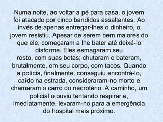 Numa noite, ao voltar a pé para casa, o jovem foi atacado por cinco bandidos assaltantes. Ao invés de apenas entregar-lhes o dinheiro, o jovem resistiu. Apesar de serem bem maiores do que ele, começaram a lhe bater até deixá-lo disforme. Eles esmagaram seu rosto, com suas botas; chutaram e bateram, brutalmente, em seu corpo, com tacos. Quando a polícia, finalmente, conseguiu encontrá-lo, caído na estrada, consideraram-no morto e chamaram o carro do necrotério. A caminho, um policial o ouviu tentando respirar e, imediatamente, levaram-no para a emergência do hospital mais próximo. 