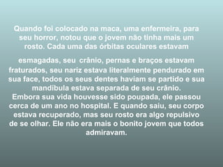 Quando foi colocado na maca, uma enfermeira, para seu horror, notou que o jovem não tinha mais um rosto. Cada uma das órbitas oculares estavam esmagadas, seu   crânio, pernas e braços estavam fraturados, seu nariz estava literalmente pendurado em sua face, todos os seus dentes haviam se partido e sua mandíbula estava separada de seu crânio. Embora sua vida houvesse sido poupada, ele passou cerca de um ano no hospital. E quando saiu, seu corpo estava recuperado, mas seu rosto era algo repulsivo de se olhar. Ele não era mais o bonito jovem que todos admiravam. 