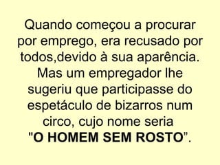 Quando começou a procurar por emprego, era recusado por todos,devido à sua aparência. Mas um empregador lhe sugeriu que participasse do espetáculo de bizarros num circo, cujo nome seria  " O HOMEM SEM ROSTO ”. 
