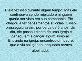E ele fez isso durante algum tempo. Mas ele continuava sendo rejeitado e ninguém queria ser visto em sua companhia. Ele chegou a ter pensamentos suicidas. E isso prosseguiu assim, por cerca de 5 anos. Um dia, ele passou diante de uma igreja e pensou em alcançar algum alívio ali. Entrando na igreja, encontrou um padre, que o viu soluçando, enquanto rezava ajoelhado.   