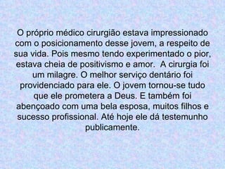 O próprio médico cirurgião estava impressionado com o posicionamento desse jovem, a respeito de sua vida. Pois mesmo tendo experimentado o pior, estava cheia de positivismo e amor.  A cirurgia foi um milagre. O melhor serviço dentário foi providenciado para ele. O jovem tornou-se tudo que ele prometera a Deus. E também foi abençoado com uma bela esposa, muitos filhos e sucesso profissional. Até hoje ele dá testemunho publicamente. 