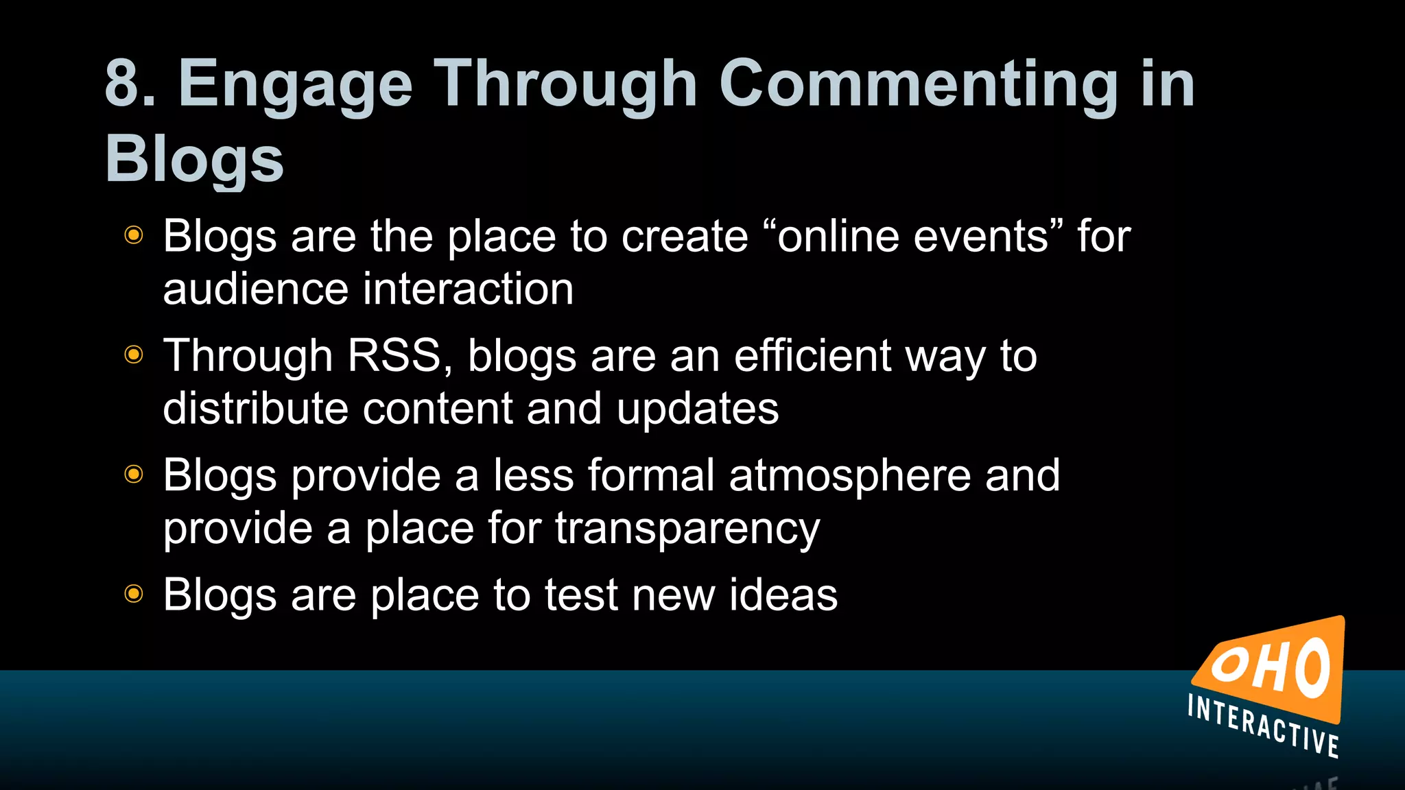 8. Engage Through Commenting in
Blogs
!   Blogs are the place to create “online events” for
    audience interaction
!   Through RSS, blogs are an efficient way to
    distribute content and updates
!   Blogs provide a less formal atmosphere and
    provide a place for transparency
!   Blogs are place to test new ideas
 