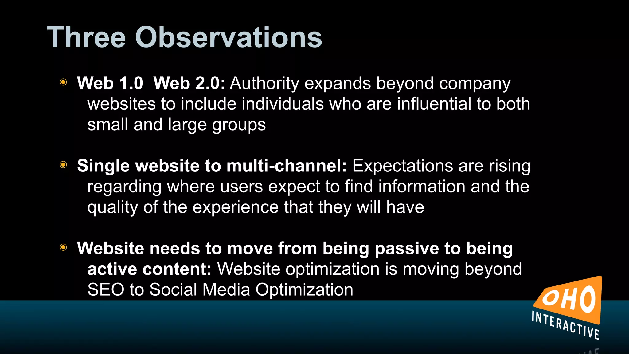Three Observations
!   Web 1.0 Web 2.0: Authority expands beyond company
     websites to include individuals who are influential to both
     small and large groups

!   Single website to multi-channel: Expectations are rising
     regarding where users expect to find information and the
     quality of the experience that they will have

!   Website needs to move from being passive to being
     active content: Website optimization is moving beyond
     SEO to Social Media Optimization
 