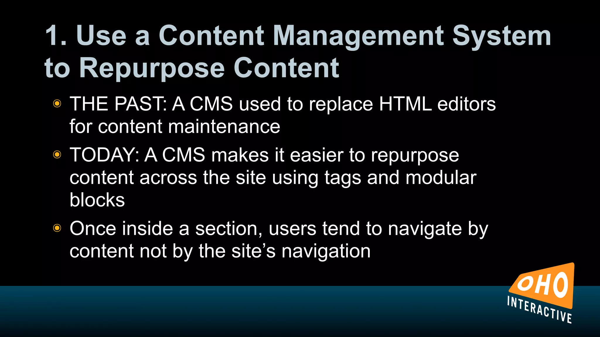 1. Use a Content Management System
to Repurpose Content
!   THE PAST: A CMS used to replace HTML editors
    for content maintenance
!   TODAY: A CMS makes it easier to repurpose
    content across the site using tags and modular
    blocks
!   Once inside a section, users tend to navigate by
    content not by the site’s navigation
 