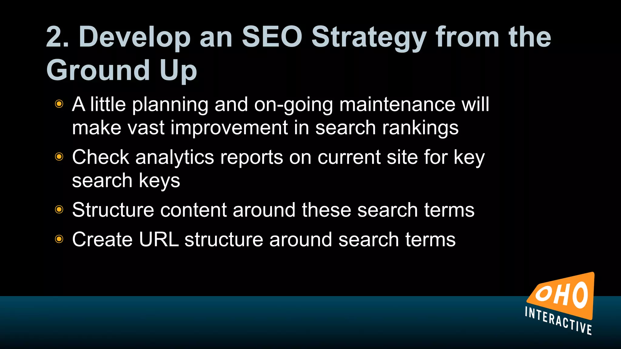 2. Develop an SEO Strategy from the
Ground Up
!   A little planning and on-going maintenance will
    make vast improvement in search rankings
!   Check analytics reports on current site for key
    search keys
!   Structure content around these search terms
!   Create URL structure around search terms
 