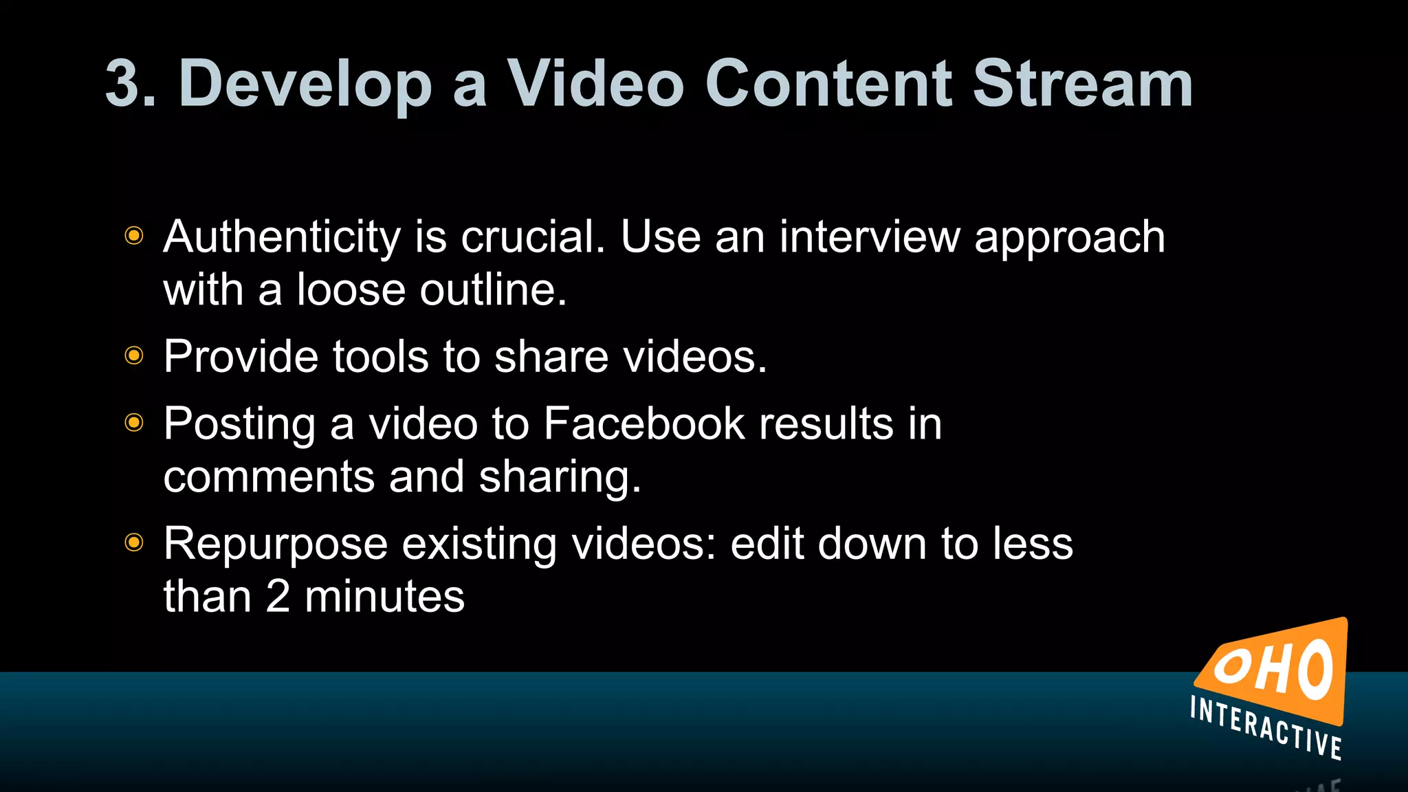 3. Develop a Video Content Stream

!   Authenticity is crucial. Use an interview approach
    with a loose outline.
!   Provide tools to share videos.
!   Posting a video to Facebook results in
    comments and sharing.
!   Repurpose existing videos: edit down to less
    than 2 minutes
 