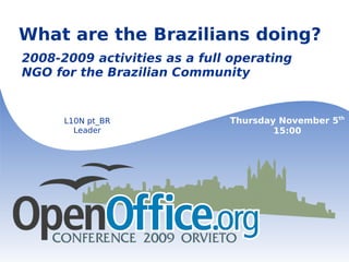 
      
       What are the Brazilians doing? 
      
     
      
       
      
     
      
       2008-2009 activities as a full operating NGO for the Brazilian Community 
      
     
      
       L10N pt_BR 
       Leader 
      
     
      
       Thursday November 5 th 
       15:00 
      
     