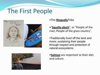 The First People
•The NisquallyTribe
•“Squally-absch”, or “People of the
river, People of the grass country”.
•Traditionally lived off the land and
rivers, sustaining their people
through respect and protection of
natural ecosystems

•Salmon are important to their diet
and culture.

 