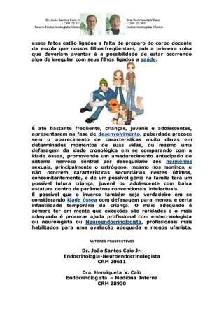 esses fatos estão ligados a falta de preparo do corpo docente
da escola que nossos filhos freqüentam, pois a primeira coisa
que deveriam aventar é a possibilidade de estar ocorrendo
algo de irregular com seus filhos ligados a saúde.
É até bastante freqüente, crianças, juvenis e adolescentes,
apresentarem na fase de desenvolvimento, puberdade precoce
sem o aparecimento de características muito claras em
determinados momentos de suas vidas, ou mesmo uma
defasagem da idade cronológica em se comparando com a
idade óssea, promovendo um amadurecimento antecipado do
sistema nervoso central por desequilíbrio dos hormônios
sexuais, principalmente o estrógeno, mesmo nos meninos, e
não ocorrem características secundárias nestes últimos,
concomitantemente, e de um possível gênio na família terá um
possível futura criança, juvenil ou adolescente com baixa
estatura dentro de parâmetros convencionais intelectuais.
É possível que o inverso também seja verdadeiro em se
considerando idade óssea com defasagem para menos, e certa
infantilidade temporária da criança. O mais adequado é
sempre ter em mente que exceções são raridades e o mais
adequado é procurar ajuda profissional com endocrinologista
ou neurologista ou Neuroendocrinologista, profissionais mais
habilitados para uma avaliação adequada e menos ufanista.
AUTORES PROSPECTIVOS
Dr. João Santos Caio Jr.
Endocrinologia-Neuroendocrinologista
CRM 20611
Dra. Henriqueta V. Caio
Endocrinologista – Medicina Interna
CRM 28930
 