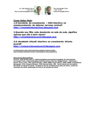 Como Saber Mais:
1.O hormônio de crescimento – HGH interfere no
amadurecimento do sistema nervoso central?
http://crescimentomeninos.blogspot.com
2.Quando seu filho esta desatento na sala de aula, significa
apenas que não é bom aluno?
http://crescimentojuvenil.blogspot.com
3.A obesidade infantil interfere no crescimento infanto
juvenil?
http://crescercriançasjuvenil.blogspot.com
AUTORIZADO O USO DOS DIREITOS AUTORAIS COM CITAÇÃO
DOS AUTORES PROSPECTIVOS ET REFERÊNCIA BIBLIOGRÁFICA
Referências Bibliográficas:
Prof.Dr. João Santos Caio Jr, endocrinologista,neuroendocrinologista, Dra Henriqueta
Verlangieri Caio, endocrinologista,medicina interna-Van Der Häägen Brazil – São Paulo –
Brasil, Joan C. Han , MD; Ligeia Damaso , MSN, ARNP; Susan Welch , MSN, ARNP; Prabhakaran
Balagopal , PhD; Jobayer Hossain , PhD; Mauras Nelly , MD. Parte inferior do formulário
Recebido 16 março de 2010 , recebido na forma revisada 22 de julho de 2010 , aceito 03
setembro de 2010. publicados on-line 21 de outubro de 2010.
 