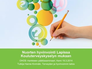 Nuorten hyvinvointi Lapissa
Kouluterveyskyselyn mukaan
OHOS -hankkeen päätösseminaari, Kemi 19.3.2014
Tutkija Hanne Kivimäki, Terveyden ja hyvinvoinnin laitos
 