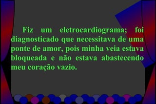 Fiz um eletrocardiograma; foi
diagnosticado que necessitava de uma
ponte de amor, pois minha veia estava
bloqueada e não estava abastecendo
meu coração vazio.
 