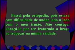 Passei pela ortopedia, pois estava
com dificuldade de andar lado a lado
com o meu irmão. Não consegui
abraçá-lo por ter fraturado o braço
ao tropeçar na minha vaidade.
 