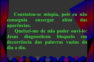 Constatou-se miopia, pois eu não
conseguia enxergar além das
aparências.
Queixei-me de não poder ouvi-lo:
Jesus diagnosticou bloqueio em
decorrência das palavras vazias do
dia a dia.
 