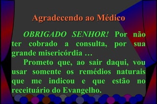 Agradecendo ao MédicoAgradecendo ao Médico
OBRIGADO SENHOR! Por não
ter cobrado a consulta, por sua
grande misericórdia …
Prometo que, ao sair daqui, vou
usar somente os remédios naturais
que me indicou e que estão no
receituário do Evangelho.
 