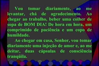 Vou tomar diariamente, ao me
levantar, chá de agradecimento. Ao
chegar ao trabalho, beber uma colher de
sopa de BOM DIA! De hora em hora, um
comprimido de paciência e um copo de
humildade.
Ao chegar em casa, Senhor, vou tomar
diariamente uma injeção de amor e, ao me
deitar, duas cápsulas de consciência
tranqüila.
 