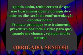 Agindo assim, tenho certeza de que
não ficarei mais doente do espírito e
todos os dias serão de confraternização
e solidariedade.
Prometo prolongar esse tratamento
preventivo por toda a vida; para que,
quando me chamar, seja por morte
natural.
OBRIGADO, SENHOR!OBRIGADO, SENHOR!
 